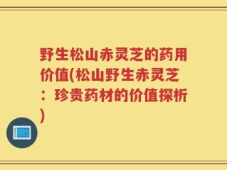 野生松山赤灵芝的药用价值(松山野生赤灵芝：珍贵药材的价值探析)