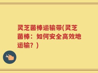 灵芝菌棒运输带(灵芝菌棒：如何安全高效地运输？)