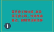 灵芝孢子粉快递_高效灵芝孢子粉，快速快递直达，健康生活新选择