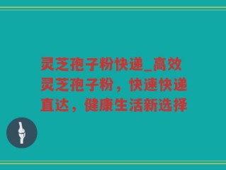 灵芝孢子粉快递_高效灵芝孢子粉，快速快递直达，健康生活新选择