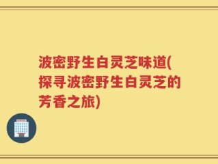 波密野生白灵芝味道(探寻波密野生白灵芝的芳香之旅)