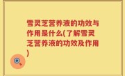 雪灵芝营养液的功效与作用是什么(了解雪灵芝营养液的功效及作用)