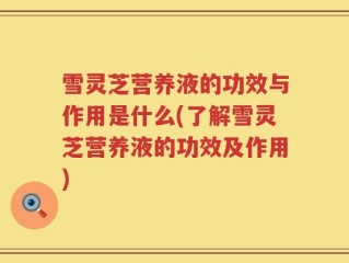 雪灵芝营养液的功效与作用是什么(了解雪灵芝营养液的功效及作用)