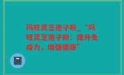 玛旺灵芝孢子粉_“玛旺灵芝孢子粉：提升免疫力，增强健康”
