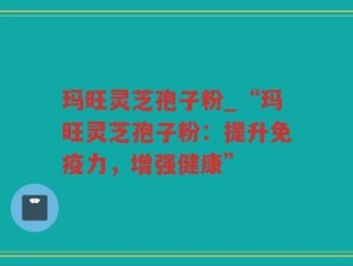 玛旺灵芝孢子粉_“玛旺灵芝孢子粉：提升免疫力，增强健康”