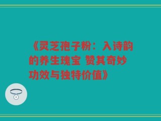 《灵芝孢子粉：入诗韵的养生瑰宝 赞其奇妙功效与独特价值》