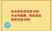 给父母买灵芝孢子粉(为父母健康，购买高品质灵芝孢子粉)