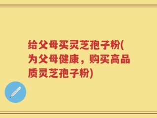 给父母买灵芝孢子粉(为父母健康，购买高品质灵芝孢子粉)