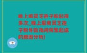 晚上喝灵芝孢子粉起夜多次_晚上服用灵芝孢子粉导致夜间频繁起床的原因分析)
