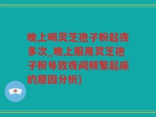 晚上喝灵芝孢子粉起夜多次_晚上服用灵芝孢子粉导致夜间频繁起床的原因分析)