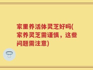 家里养活体灵芝好吗(家养灵芝需谨慎，这些问题需注意)