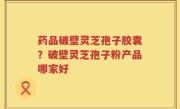 药品破壁灵芝孢子胶囊？破壁灵芝孢子粉产品哪家好