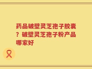 药品破壁灵芝孢子胶囊？破壁灵芝孢子粉产品哪家好