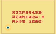 灵芝怎样用开水泡酒(灵芝酒的正确泡法：用开水冲泡，口感更佳)