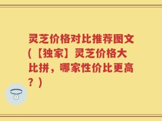 灵芝价格对比推荐图文(【独家】灵芝价格大比拼，哪家性价比更高？)