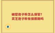 破壁孢子粉怎么保管？灵芝孢子粉有保质期吗