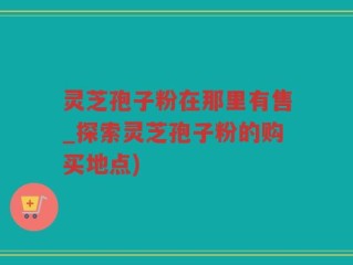 灵芝孢子粉在那里有售_探索灵芝孢子粉的购买地点)