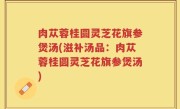 肉苁蓉桂圆灵芝花旗参煲汤(滋补汤品：肉苁蓉桂圆灵芝花旗参煲汤)