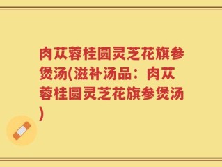 肉苁蓉桂圆灵芝花旗参煲汤(滋补汤品：肉苁蓉桂圆灵芝花旗参煲汤)