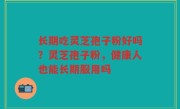 长期吃灵芝孢子粉好吗？灵芝孢子粉，健康人也能长期服用吗