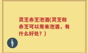 灵芝赤芝泡酒(灵芝和赤芝可以用来泡酒，有什么好处？)