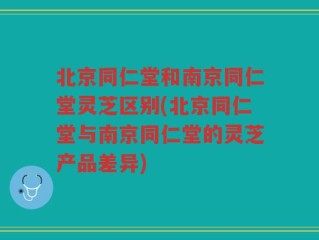 北京同仁堂和南京同仁堂灵芝区别(北京同仁堂与南京同仁堂的灵芝产品差异)
