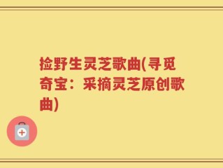 捡野生灵芝歌曲(寻觅奇宝：采摘灵芝原创歌曲)