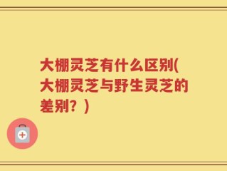 大棚灵芝有什么区别(大棚灵芝与野生灵芝的差别？)