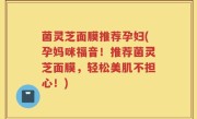 菌灵芝面膜推荐孕妇(孕妈咪福音！推荐菌灵芝面膜，轻松美肌不担心！)