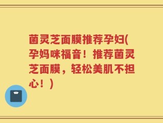 菌灵芝面膜推荐孕妇(孕妈咪福音！推荐菌灵芝面膜，轻松美肌不担心！)