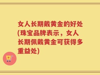 女人长期戴黄金的好处(珠宝品牌表示，女人长期佩戴黄金可获得多重益处)