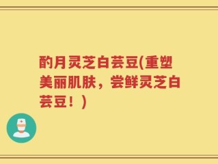 酌月灵芝白芸豆(重塑美丽肌肤，尝鲜灵芝白芸豆！)