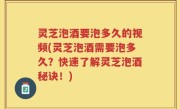 灵芝泡酒要泡多久的视频(灵芝泡酒需要泡多久？快速了解灵芝泡酒秘诀！)