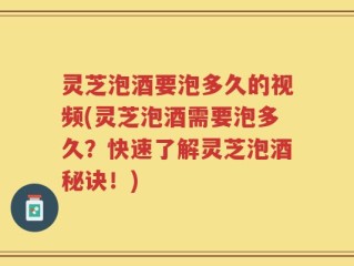 灵芝泡酒要泡多久的视频(灵芝泡酒需要泡多久？快速了解灵芝泡酒秘诀！)