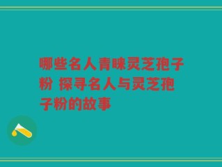 哪些名人青睐灵芝孢子粉 探寻名人与灵芝孢子粉的故事