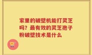 家里的破壁机能打灵芝吗？最有效的灵芝孢子粉破壁技术是什么