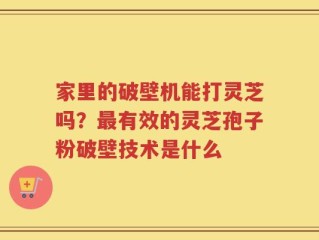家里的破壁机能打灵芝吗？最有效的灵芝孢子粉破壁技术是什么