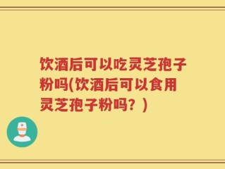 饮酒后可以吃灵芝孢子粉吗(饮酒后可以食用灵芝孢子粉吗？)