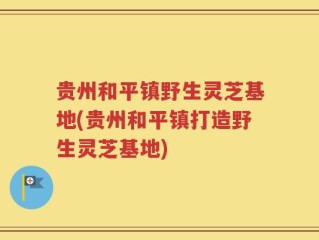 贵州和平镇野生灵芝基地(贵州和平镇打造野生灵芝基地)