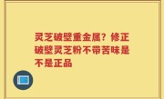 灵芝破壁重金属？修正破壁灵芝粉不带苦味是不是正品