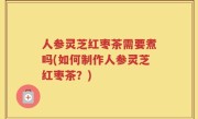 人参灵芝红枣茶需要煮吗(如何制作人参灵芝红枣茶？)