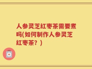 人参灵芝红枣茶需要煮吗(如何制作人参灵芝红枣茶？)