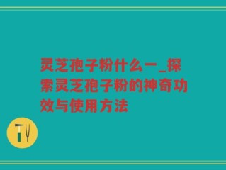灵芝孢子粉什么一_探索灵芝孢子粉的神奇功效与使用方法