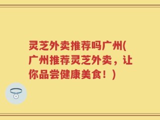 灵芝外卖推荐吗广州(广州推荐灵芝外卖，让你品尝健康美食！)