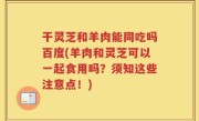 干灵芝和羊肉能同吃吗百度(羊肉和灵芝可以一起食用吗？须知这些注意点！)