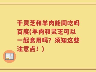 干灵芝和羊肉能同吃吗百度(羊肉和灵芝可以一起食用吗？须知这些注意点！)