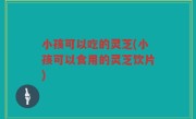 小孩可以吃的灵芝(小孩可以食用的灵芝饮片)