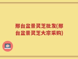邢台盆景灵芝批发(邢台盆景灵芝大宗采购)