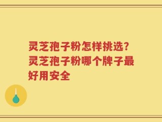 灵芝孢子粉怎样挑选？灵芝孢子粉哪个牌子最好用安全