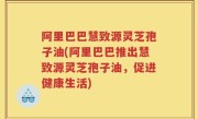 阿里巴巴慧致源灵芝孢子油(阿里巴巴推出慧致源灵芝孢子油，促进健康生活)